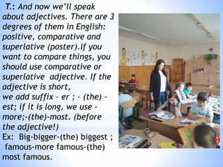 T.: And now we’ll speak
about adjectives. There are 3
degrees of them in English:
positive, comparative and
superlative (poster).If you
want to compare things, you
should use comparative or
superlative adjective. If the
adjective is short,
we add suffix – er ; - (the) -
est; if it is long, we use -
more;-(the)-most. (before
the adjective!)
Ex: Big-bigger-(the) biggest ;
famous-more famous-(the)
most famous.
 