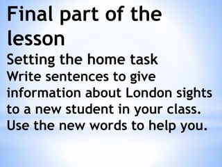 Final part of the
lesson
Setting the home task
Write sentences to give
information about London sights
to a new student in your class.
Use the new words to help you.
 