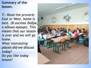 Summary of the
lesson.
T.: Read the proverb:
East or West, home is
best. (В гостях добре,
а вдома краще). This
means that our lesson
is over and we will go
home.
What interesting
places did we discuss
today?
Do you like today
lesson?
 