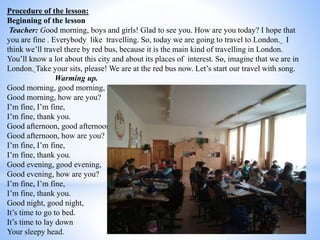 Procedure of the lesson:
Beginning of the lesson
Teacher: Good morning, boys and girls! Glad to see you. How are you today? I hope that
you are fine . Everybody like travelling. So, today we are going to travel to London. I
think we’ll travel there by red bus, because it is the main kind of travelling in London.
You’ll know a lot about this city and about its places of interest. So, imagine that we are in
London. Take your sits, please! We are at the red bus now. Let’s start our travel with song.
Warming up.
Good morning, good morning,
Good morning, how are you?
I’m fine, I’m fine,
I’m fine, thank you.
Good afternoon, good afternoon,
Good afternoon, how are you?
I’m fine, I’m fine,
I’m fine, thank you.
Good evening, good evening,
Good evening, how are you?
I’m fine, I’m fine,
I’m fine, thank you.
Good night, good night,
It’s time to go to bed.
It’s time to lay down
Your sleepy head.
 