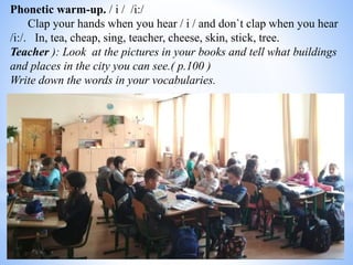 Phonetic warm-up. / і / /і:/
Clap your hands when you hear / і / and don`t clap when you hear
/і:/. In, tea, cheap, sing, teacher, cheese, skin, stick, tree.
Teacher ): Look at the pictures in your books and tell what buildings
and places in the city you can see.( p.100 )
Write down the words in your vocabularies.
 