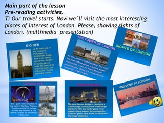 Main part of the lesson
Pre-reading activities.
T: Our travel starts. Now we`ll visit the most interesting
places of interest of London. Please, showing sights of
London. (multimedia presentation)
 