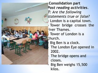 Consolidation part
Post reading activities.
T: Are the following
statements true or false?
- London is a capital town.
- Tower bridge crosses the
river Thames.
- Tower of London is a
church.
- Big Ben is a clock.
- The London Eye opened in
2002.
- The bridge opens and
closes.
- Big Ben weighs 15,500
kilos.
 