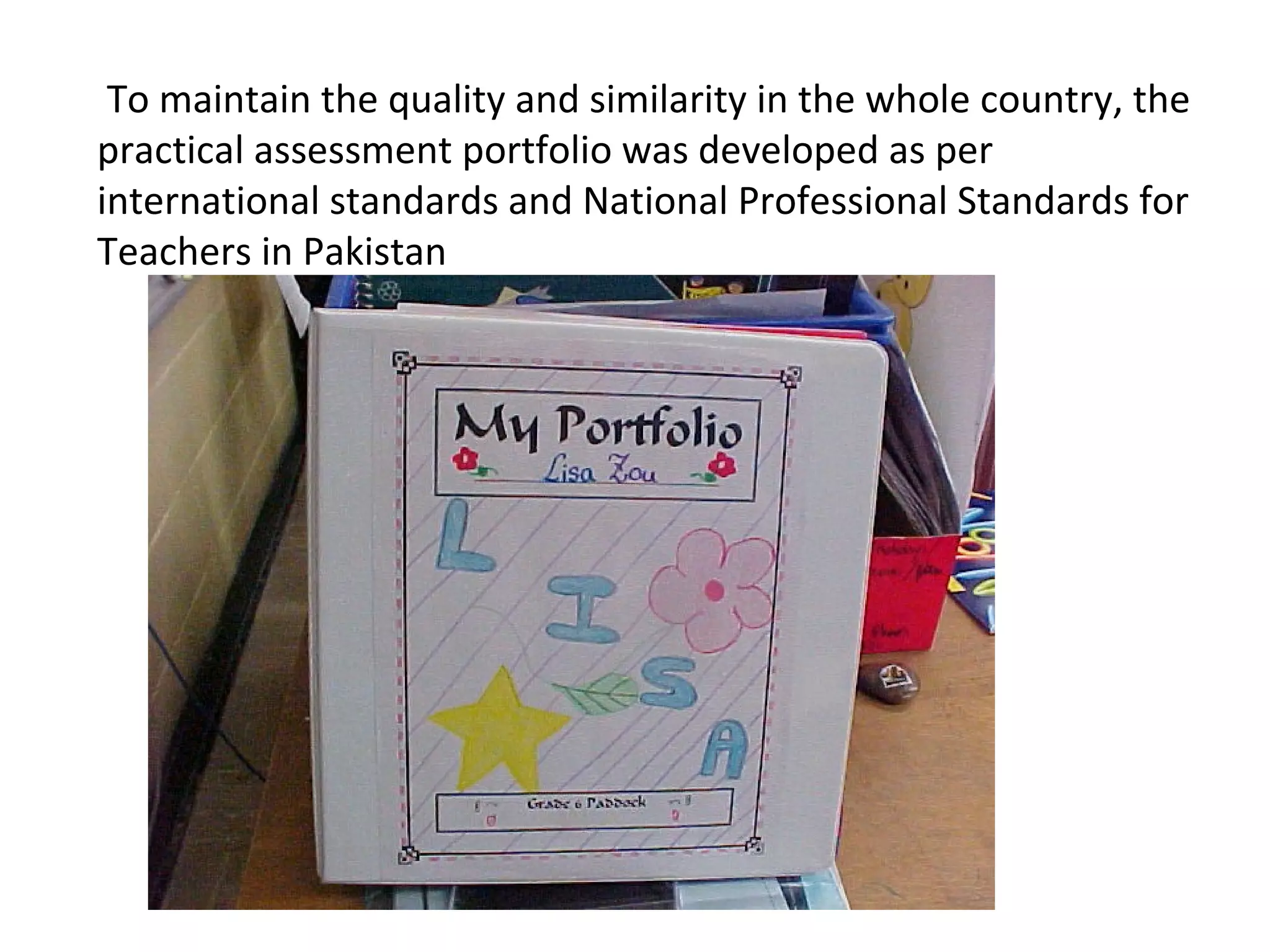 To maintain the quality and similarity in the whole country, the
practical assessment portfolio was developed as per
international standards and National Professional Standards for
Teachers in Pakistan
 