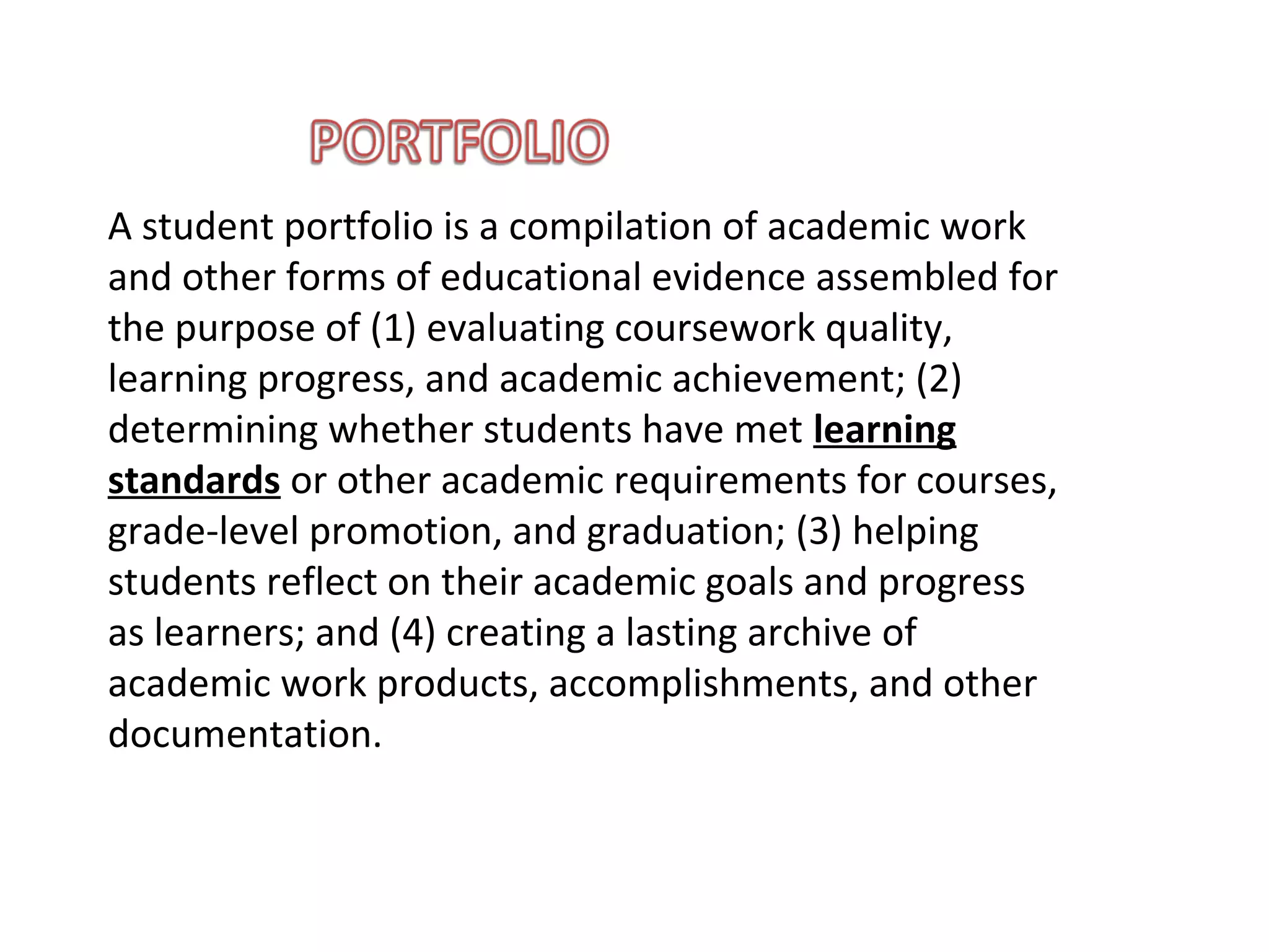 A student portfolio is a compilation of academic work
and other forms of educational evidence assembled for
the purpose of (1) evaluating coursework quality,
learning progress, and academic achievement; (2)
determining whether students have met learning
standards or other academic requirements for courses,
grade-level promotion, and graduation; (3) helping
students reflect on their academic goals and progress
as learners; and (4) creating a lasting archive of
academic work products, accomplishments, and other
documentation.
 