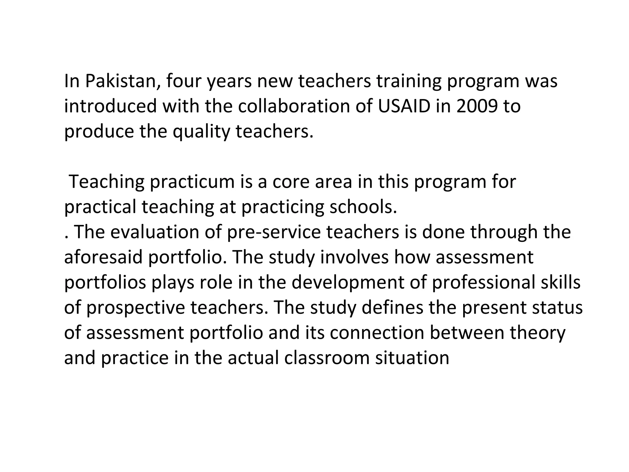 In Pakistan, four years new teachers training program was
introduced with the collaboration of USAID in 2009 to
produce the quality teachers.
Teaching practicum is a core area in this program for
practical teaching at practicing schools.
. The evaluation of pre-service teachers is done through the
aforesaid portfolio. The study involves how assessment
portfolios plays role in the development of professional skills
of prospective teachers. The study defines the present status
of assessment portfolio and its connection between theory
and practice in the actual classroom situation
 