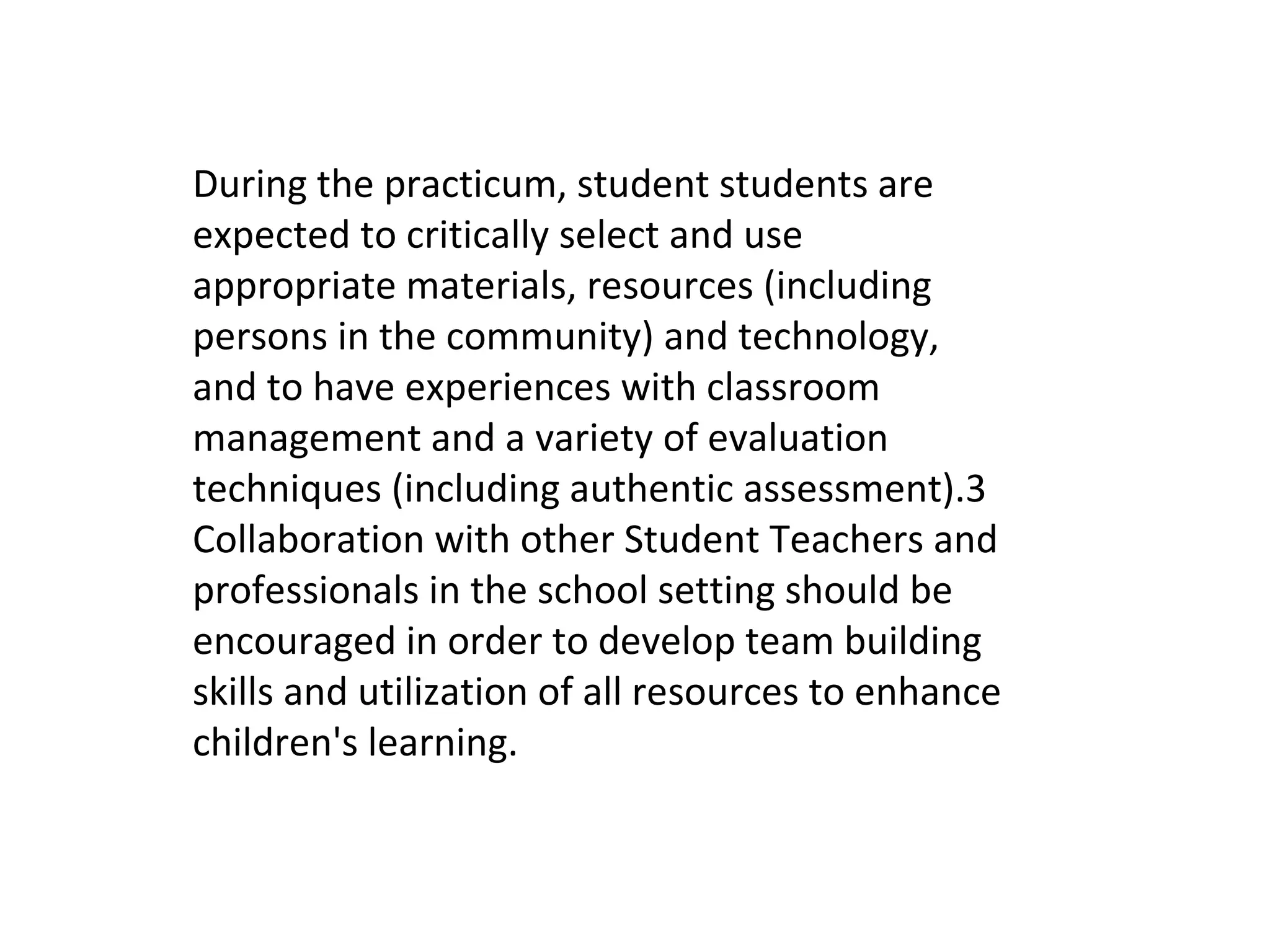 During the practicum, student students are
expected to critically select and use
appropriate materials, resources (including
persons in the community) and technology,
and to have experiences with classroom
management and a variety of evaluation
techniques (including authentic assessment).3
Collaboration with other Student Teachers and
professionals in the school setting should be
encouraged in order to develop team building
skills and utilization of all resources to enhance
children's learning.
 
