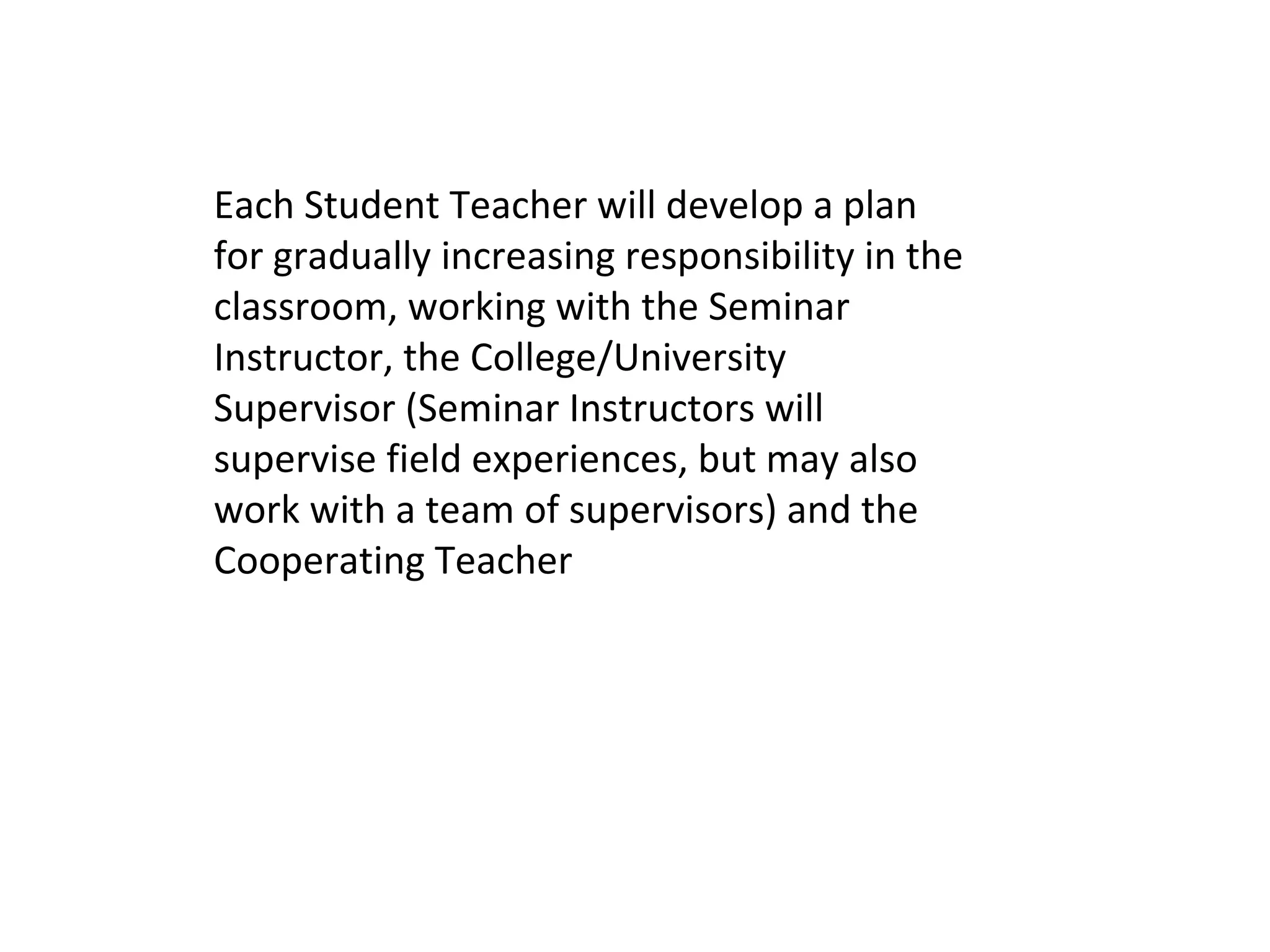 Each Student Teacher will develop a plan
for gradually increasing responsibility in the
classroom, working with the Seminar
Instructor, the College/University
Supervisor (Seminar Instructors will
supervise field experiences, but may also
work with a team of supervisors) and the
Cooperating Teacher
 