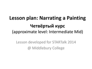 Lesson plan: Narrating a Painting
Четвёртый курс
(approximate level: Intermediate Mid)
Lesson developed for STARTalk 2014
@ Middlebury College
 