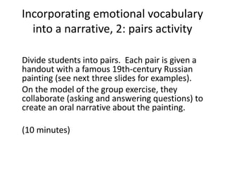 Incorporating emotional vocabulary
into a narrative, 2: pairs activity
Divide students into pairs. Each pair is given a
handout with a famous 19th-century Russian
painting (see next three slides for examples).
On the model of the group exercise, they
collaborate (asking and answering questions) to
create an oral narrative about the painting.
(10 minutes)
 