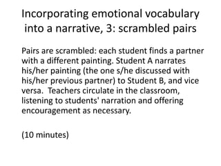 Incorporating emotional vocabulary
into a narrative, 3: scrambled pairs
Pairs are scrambled: each student finds a partner
with a different painting. Student A narrates
his/her painting (the one s/he discussed with
his/her previous partner) to Student B, and vice
versa. Teachers circulate in the classroom,
listening to students' narration and offering
encouragement as necessary.
(10 minutes)
 