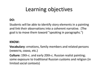 Learning objectives
DO:
Students will be able to identify story elements in a painting
and link their observations into a coherent narrative. (The
goal is to move them toward "speaking in paragraphs.")
KNOW:
Vocabulary: emotions, family members and related persons
(невеста, сваха, etc.)
Culture: 19th-c. and early 20th-c. Russian realist painting;
some exposure to traditional Russian customs and religion (in
limited social contexts)
 
