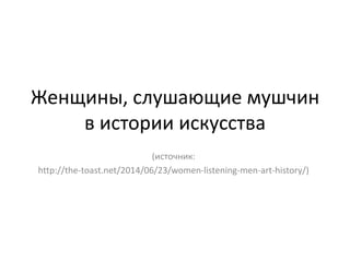 Женщины, слушающие мушчин
в истории искусства
(источник:
http://the-toast.net/2014/06/23/women-listening-men-art-history/)
 
