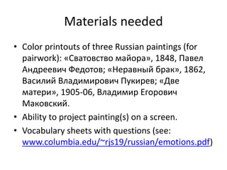Materials needed
• Color printouts of three Russian paintings (for
pairwork): «Сватовство майора», 1848, Павел
Андреевич Федотов; «Неравный брак», 1862,
Василий Владимирович Пукирев; «Две
матери», 1905-06, Владимир Егорович
Макoвский.
• Ability to project painting(s) on a screen.
• Vocabulary sheets with questions (see:
www.columbia.edu/~rjs19/russian/emotions.pdf)
 