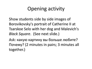 Opening activity
Show students side by side images of
Borovikovsky's portrait of Catherine II at
Tsarskoe Selo with her dog and Malevich's
Black Square. (See next slide.)
Ask: какую картину вы больше любите?
Почему? (2 minutes in pairs; 3 minutes all
together.)
 