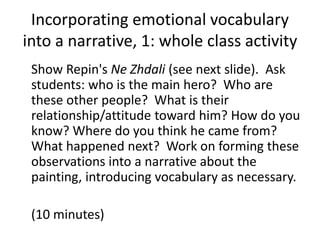 Incorporating emotional vocabulary
into a narrative, 1: whole class activity
Show Repin's Ne Zhdali (see next slide). Ask
students: who is the main hero? Who are
these other people? What is their
relationship/attitude toward him? How do you
know? Where do you think he came from?
What happened next? Work on forming these
observations into a narrative about the
painting, introducing vocabulary as necessary.
(10 minutes)
 
