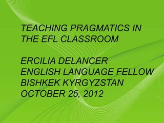 Page 1
TEACHING PRAGMATICS IN
THE EFL CLASSROOM
ERCILIA DELANCER
ENGLISH LANGUAGE FELLOW
BISHKEK KYRGYZSTAN
OCTOBER 25, 2012
 