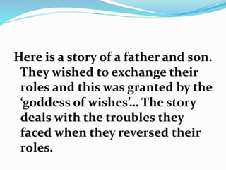 Here is a story of a father and son. 
They wished to exchange their 
roles and this was granted by the 
‘goddess of wishes’… The story 
deals with the troubles they 
faced when they reversed their 
roles. 
 