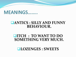 MEANINGS…….. 
ANTICS : SILLY AND FUNNY 
BEHAVIOUR. 
ITCH : TO WANT TO DO 
SOMETHING VERY MUCH. 
LOZENGES : SWEETS 
 