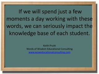  If we will spend just a few moments a day working with these words, we can seriously impact the knowledge base of each student.Keith PruittWords of Wisdom Educational Consultingwww.woweducationalconsulting.com