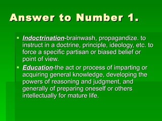 Answer to Number 1. Indoctrination -brainwash, propagandize. to instruct in a doctrine, principle, ideology, etc. to force a specific partisan or biased belief or point of view. Education -the act or process of imparting or acquiring general knowledge, developing the powers of reasoning and judgment, and generally of preparing oneself or others intellectually for mature life.  