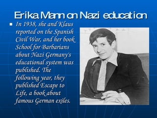 Erika Mann on Nazi education In 1938, she and Klaus reported on the Spanish Civil War, and her book  School for Barbarians  about Nazi Germany's educational system was published. The following year, they published  Escape to Life , a book about famous German exiles.  
