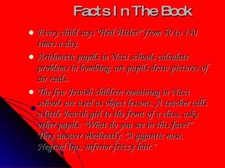 Facts In The Book Every child says "Heil Hitler!" from 50 to 150 times a day. Arithmetic pupils in Nazi schools calculate problems in bombing; art pupils draw pictures of air raids.  The few Jewish children remaining in Nazi schools are used as object lessons. A teacher calls a little Jewish girl to the front of a class, asks other pupils: "What do you see in this face?" They answer obediently: "A gigantic nose, Negroid lips, inferior frizzy hair."  