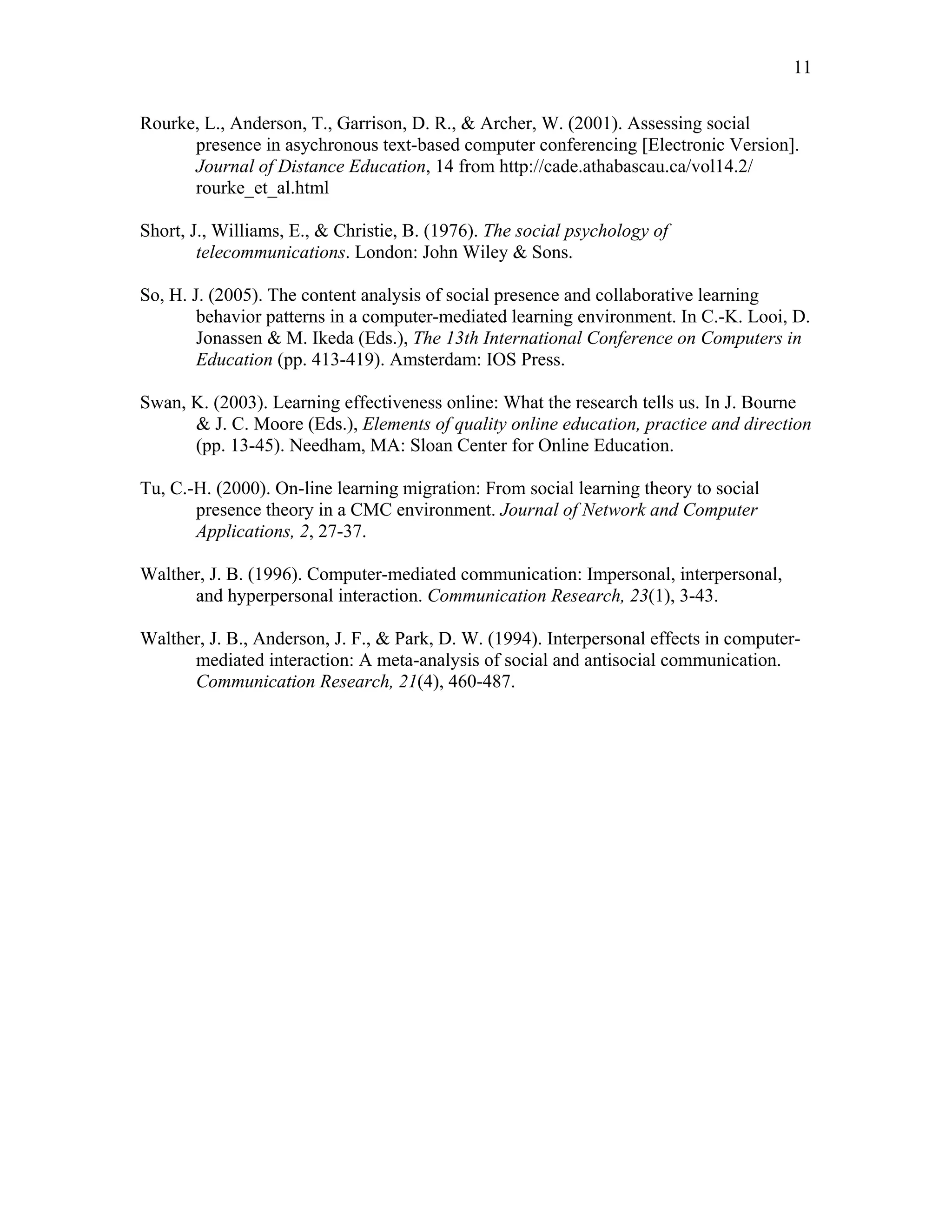 11 
Rourke, L., Anderson, T., Garrison, D. R., & Archer, W. (2001). Assessing social 
presence in asychronous text-based computer conferencing [Electronic Version]. 
Journal of Distance Education, 14 from http://cade.athabascau.ca/vol14.2/ 
rourke_et_al.html 
Short, J., Williams, E., & Christie, B. (1976). The social psychology of 
telecommunications. London: John Wiley & Sons. 
So, H. J. (2005). The content analysis of social presence and collaborative learning 
behavior patterns in a computer-mediated learning environment. In C.-K. Looi, D. 
Jonassen & M. Ikeda (Eds.), The 13th International Conference on Computers in 
Education (pp. 413-419). Amsterdam: IOS Press. 
Swan, K. (2003). Learning effectiveness online: What the research tells us. In J. Bourne 
& J. C. Moore (Eds.), Elements of quality online education, practice and direction 
(pp. 13-45). Needham, MA: Sloan Center for Online Education. 
Tu, C.-H. (2000). On-line learning migration: From social learning theory to social 
presence theory in a CMC environment. Journal of Network and Computer 
Applications, 2, 27-37. 
Walther, J. B. (1996). Computer-mediated communication: Impersonal, interpersonal, 
and hyperpersonal interaction. Communication Research, 23(1), 3-43. 
Walther, J. B., Anderson, J. F., & Park, D. W. (1994). Interpersonal effects in computer-mediated 
interaction: A meta-analysis of social and antisocial communication. 
Communication Research, 21(4), 460-487. 
