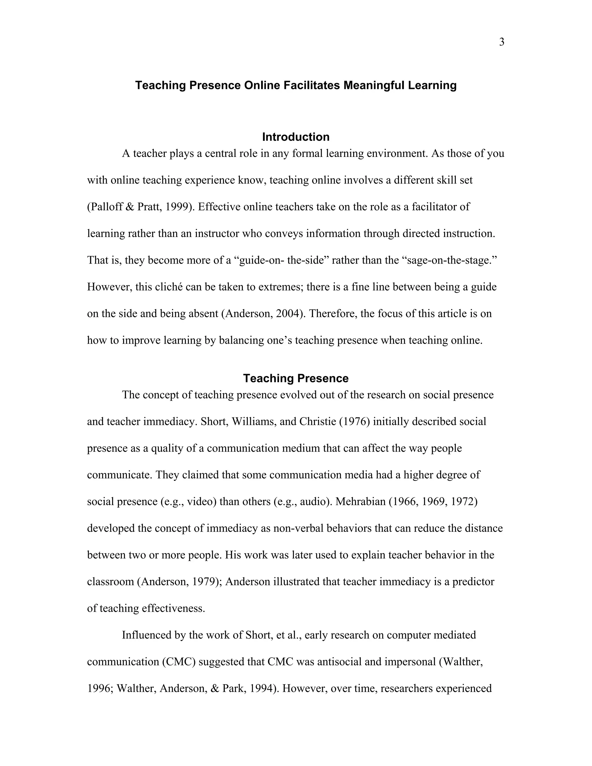3 
Teaching Presence Online Facilitates Meaningful Learning 
Introduction 
A teacher plays a central role in any formal learning environment. As those of you 
with online teaching experience know, teaching online involves a different skill set 
(Palloff & Pratt, 1999). Effective online teachers take on the role as a facilitator of 
learning rather than an instructor who conveys information through directed instruction. 
That is, they become more of a “guide-on- the-side” rather than the “sage-on-the-stage.” 
However, this cliché can be taken to extremes; there is a fine line between being a guide 
on the side and being absent (Anderson, 2004). Therefore, the focus of this article is on 
how to improve learning by balancing one’s teaching presence when teaching online. 
Teaching Presence 
The concept of teaching presence evolved out of the research on social presence 
and teacher immediacy. Short, Williams, and Christie (1976) initially described social 
presence as a quality of a communication medium that can affect the way people 
communicate. They claimed that some communication media had a higher degree of 
social presence (e.g., video) than others (e.g., audio). Mehrabian (1966, 1969, 1972) 
developed the concept of immediacy as non-verbal behaviors that can reduce the distance 
between two or more people. His work was later used to explain teacher behavior in the 
classroom (Anderson, 1979); Anderson illustrated that teacher immediacy is a predictor 
of teaching effectiveness. 
Influenced by the work of Short, et al., early research on computer mediated 
communication (CMC) suggested that CMC was antisocial and impersonal (Walther, 
1996; Walther, Anderson, & Park, 1994). However, over time, researchers experienced 
 