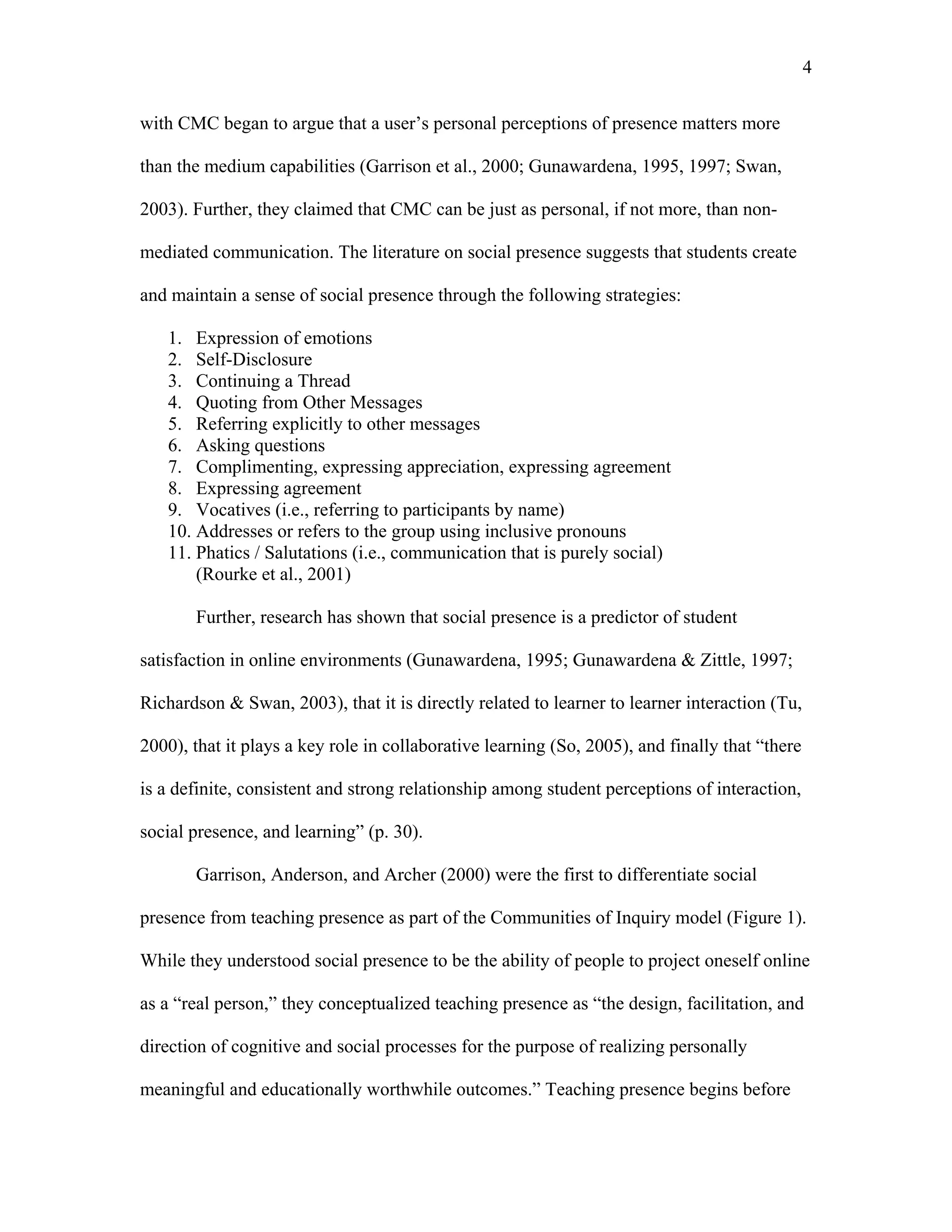 4 
with CMC began to argue that a user’s personal perceptions of presence matters more 
than the medium capabilities (Garrison et al., 2000; Gunawardena, 1995, 1997; Swan, 
2003). Further, they claimed that CMC can be just as personal, if not more, than non-mediated 
communication. The literature on social presence suggests that students create 
and maintain a sense of social presence through the following strategies: 
1. Expression of emotions 
2. Self-Disclosure 
3. Continuing a Thread 
4. Quoting from Other Messages 
5. Referring explicitly to other messages 
6. Asking questions 
7. Complimenting, expressing appreciation, expressing agreement 
8. Expressing agreement 
9. Vocatives (i.e., referring to participants by name) 
10. Addresses or refers to the group using inclusive pronouns 
11. Phatics / Salutations (i.e., communication that is purely social) 
(Rourke et al., 2001) 
Further, research has shown that social presence is a predictor of student 
satisfaction in online environments (Gunawardena, 1995; Gunawardena & Zittle, 1997; 
Richardson & Swan, 2003), that it is directly related to learner to learner interaction (Tu, 
2000), that it plays a key role in collaborative learning (So, 2005), and finally that “there 
is a definite, consistent and strong relationship among student perceptions of interaction, 
social presence, and learning” (p. 30). 
Garrison, Anderson, and Archer (2000) were the first to differentiate social 
presence from teaching presence as part of the Communities of Inquiry model (Figure 1). 
While they understood social presence to be the ability of people to project oneself online 
as a “real person,” they conceptualized teaching presence as “the design, facilitation, and 
direction of cognitive and social processes for the purpose of realizing personally 
meaningful and educationally worthwhile outcomes.” Teaching presence begins before 
 