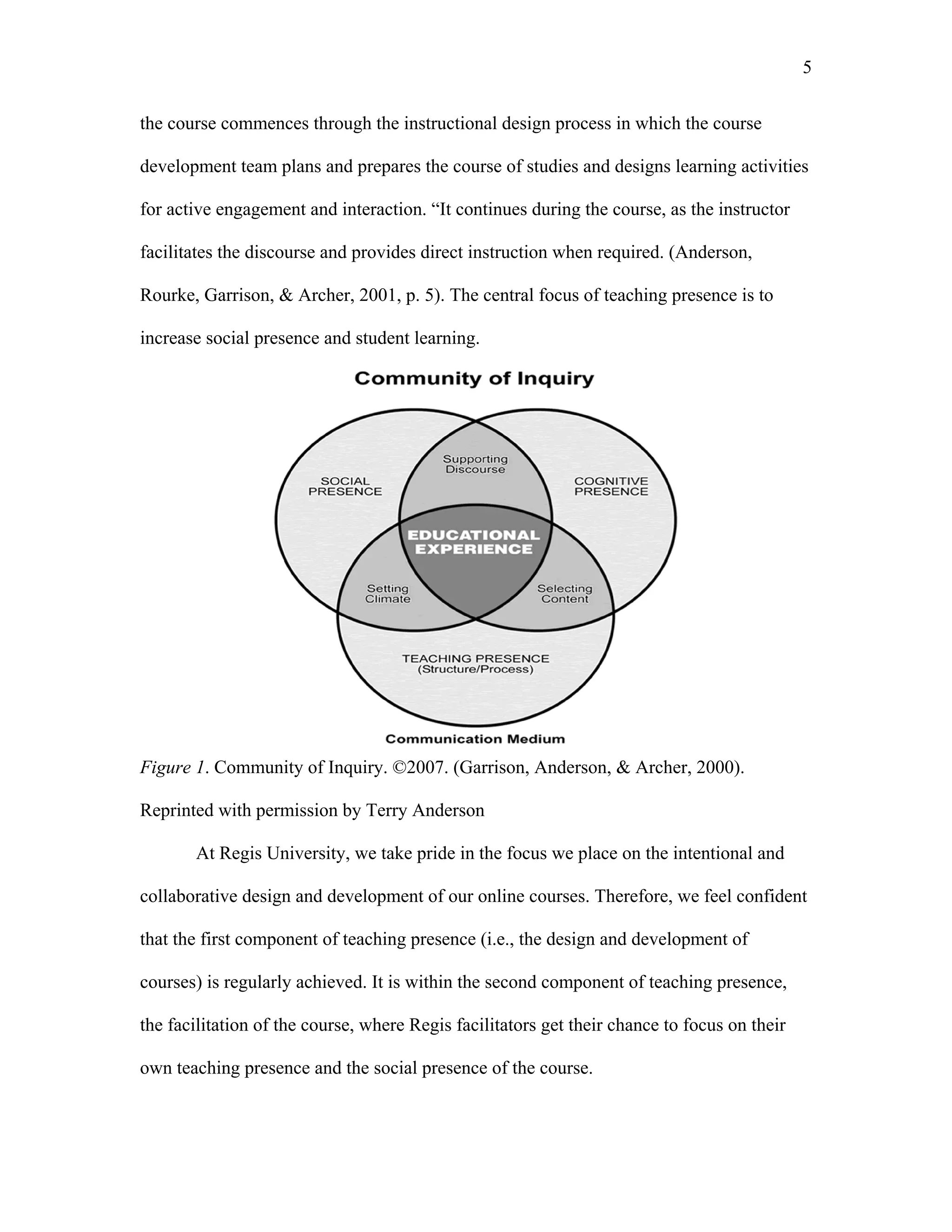 5 
the course commences through the instructional design process in which the course 
development team plans and prepares the course of studies and designs learning activities 
for active engagement and interaction. “It continues during the course, as the instructor 
facilitates the discourse and provides direct instruction when required. (Anderson, 
Rourke, Garrison, & Archer, 2001, p. 5). The central focus of teaching presence is to 
increase social presence and student learning. 
Figure 1. Community of Inquiry. ©2007. (Garrison, Anderson, & Archer, 2000). 
Reprinted with permission by Terry Anderson 
At Regis University, we take pride in the focus we place on the intentional and 
collaborative design and development of our online courses. Therefore, we feel confident 
that the first component of teaching presence (i.e., the design and development of 
courses) is regularly achieved. It is within the second component of teaching presence, 
the facilitation of the course, where Regis facilitators get their chance to focus on their 
own teaching presence and the social presence of the course. 
 