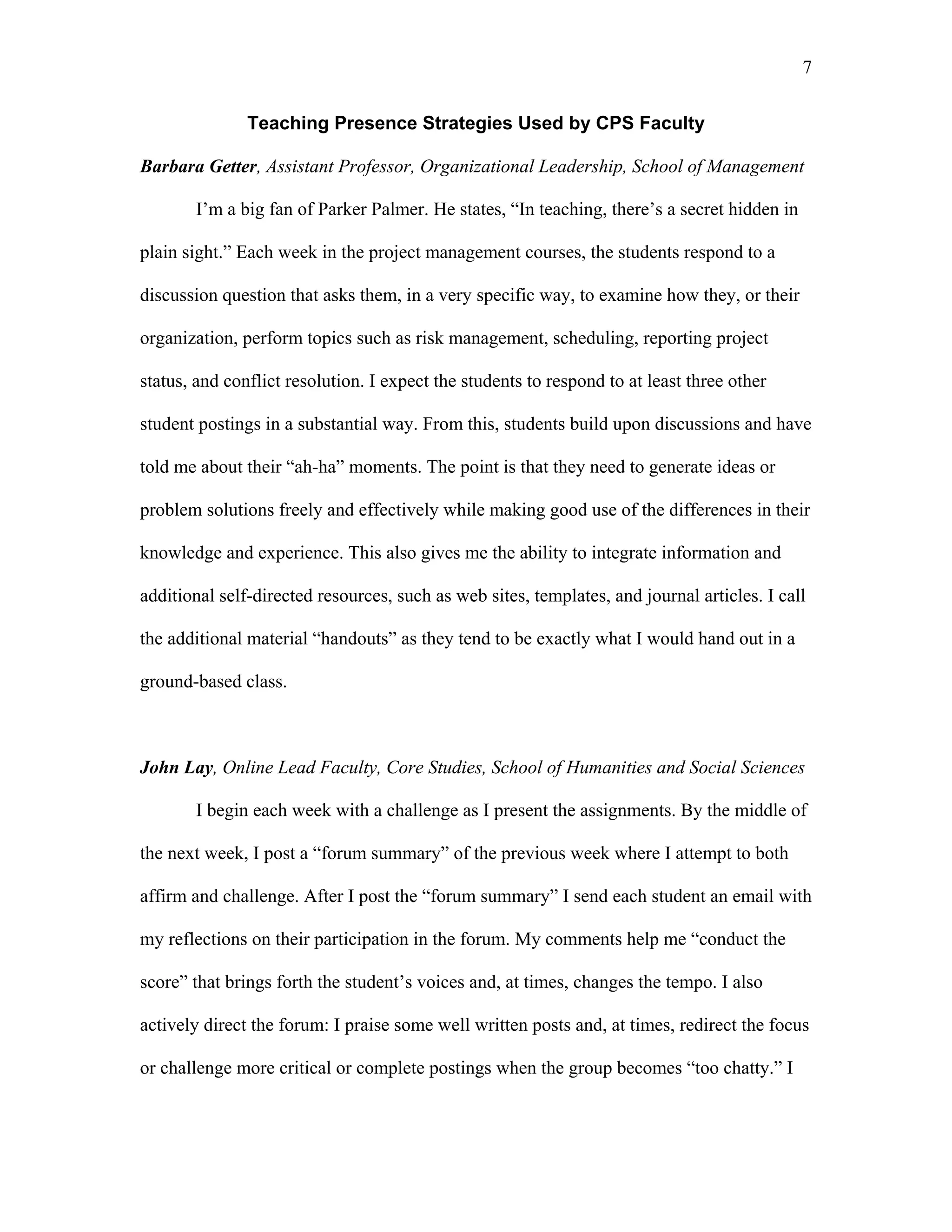7 
Teaching Presence Strategies Used by CPS Faculty 
Barbara Getter, Assistant Professor, Organizational Leadership, School of Management 
I’m a big fan of Parker Palmer. He states, “In teaching, there’s a secret hidden in 
plain sight.” Each week in the project management courses, the students respond to a 
discussion question that asks them, in a very specific way, to examine how they, or their 
organization, perform topics such as risk management, scheduling, reporting project 
status, and conflict resolution. I expect the students to respond to at least three other 
student postings in a substantial way. From this, students build upon discussions and have 
told me about their “ah-ha” moments. The point is that they need to generate ideas or 
problem solutions freely and effectively while making good use of the differences in their 
knowledge and experience. This also gives me the ability to integrate information and 
additional self-directed resources, such as web sites, templates, and journal articles. I call 
the additional material “handouts” as they tend to be exactly what I would hand out in a 
ground-based class. 
John Lay, Online Lead Faculty, Core Studies, School of Humanities and Social Sciences 
I begin each week with a challenge as I present the assignments. By the middle of 
the next week, I post a “forum summary” of the previous week where I attempt to both 
affirm and challenge. After I post the “forum summary” I send each student an email with 
my reflections on their participation in the forum. My comments help me “conduct the 
score” that brings forth the student’s voices and, at times, changes the tempo. I also 
actively direct the forum: I praise some well written posts and, at times, redirect the focus 
or challenge more critical or complete postings when the group becomes “too chatty.” I 
 