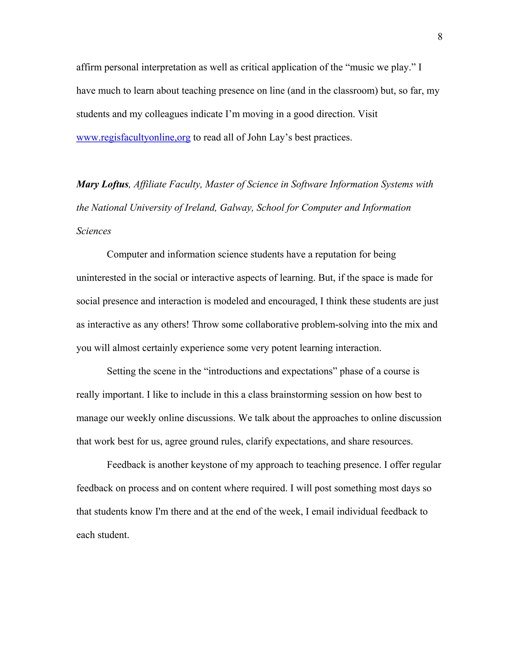 8 
affirm personal interpretation as well as critical application of the “music we play.” I 
have much to learn about teaching presence on line (and in the classroom) but, so far, my 
students and my colleagues indicate I’m moving in a good direction. Visit 
www.regisfacultyonline,org to read all of John Lay’s best practices. 
Mary Loftus, Affiliate Faculty, Master of Science in Software Information Systems with 
the National University of Ireland, Galway, School for Computer and Information 
Sciences 
Computer and information science students have a reputation for being 
uninterested in the social or interactive aspects of learning. But, if the space is made for 
social presence and interaction is modeled and encouraged, I think these students are just 
as interactive as any others! Throw some collaborative problem-solving into the mix and 
you will almost certainly experience some very potent learning interaction. 
Setting the scene in the “introductions and expectations” phase of a course is 
really important. I like to include in this a class brainstorming session on how best to 
manage our weekly online discussions. We talk about the approaches to online discussion 
that work best for us, agree ground rules, clarify expectations, and share resources. 
Feedback is another keystone of my approach to teaching presence. I offer regular 
feedback on process and on content where required. I will post something most days so 
that students know I'm there and at the end of the week, I email individual feedback to 
each student. 
 