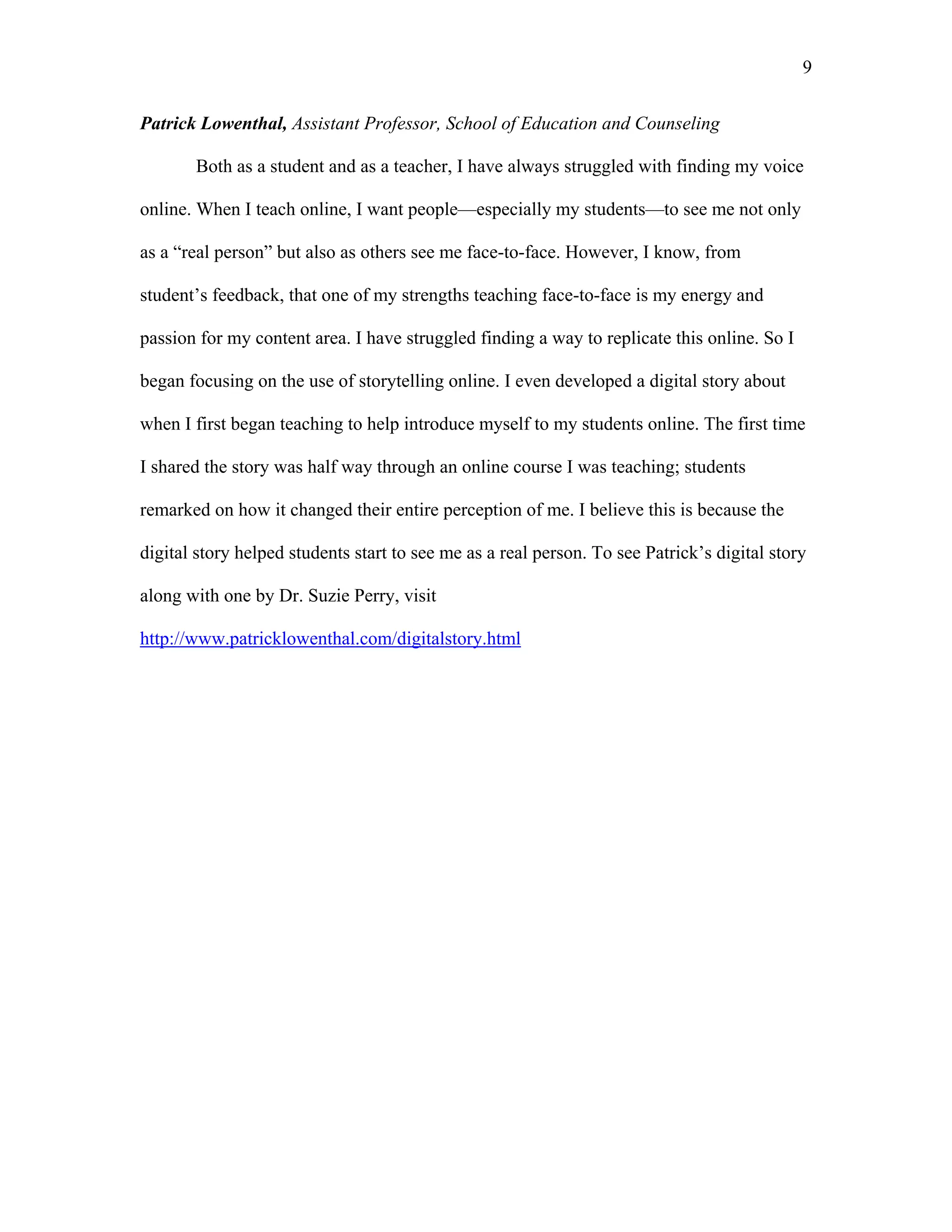9 
Patrick Lowenthal, Assistant Professor, School of Education and Counseling 
Both as a student and as a teacher, I have always struggled with finding my voice 
online. When I teach online, I want people—especially my students—to see me not only 
as a “real person” but also as others see me face-to-face. However, I know, from 
student’s feedback, that one of my strengths teaching face-to-face is my energy and 
passion for my content area. I have struggled finding a way to replicate this online. So I 
began focusing on the use of storytelling online. I even developed a digital story about 
when I first began teaching to help introduce myself to my students online. The first time 
I shared the story was half way through an online course I was teaching; students 
remarked on how it changed their entire perception of me. I believe this is because the 
digital story helped students start to see me as a real person. To see Patrick’s digital story 
along with one by Dr. Suzie Perry, visit 
http://www.patricklowenthal.com/digitalstory.html 
 