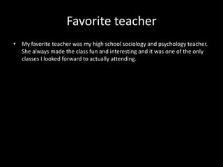 Favorite teacher
• My favorite teacher was my high school sociology and psychology teacher.
  She always made the class fun and interesting and it was one of the only
  classes I looked forward to actually attending.
 