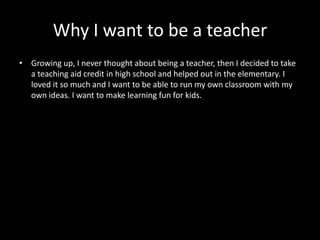 Why I want to be a teacher
• Growing up, I never thought about being a teacher, then I decided to take
  a teaching aid credit in high school and helped out in the elementary. I
  loved it so much and I want to be able to run my own classroom with my
  own ideas. I want to make learning fun for kids.
 