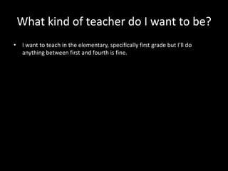 What kind of teacher do I want to be?
• I want to teach in the elementary, specifically first grade but I’ll do
  anything between first and fourth is fine.
 