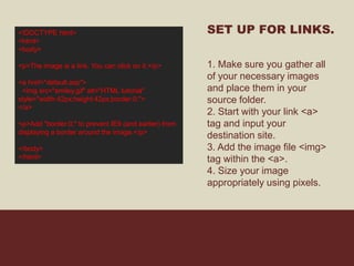 <!DOCTYPE html>
<html>
<body>
<p>The image is a link. You can click on it.</p>
<a href="default.asp">
<img src="smiley.gif" alt="HTML tutorial"
style="width:42px;height:42px;border:0;">
</a>
<p>Add "border:0;" to prevent IE9 (and earlier) from
displaying a border around the image.</p>
</body>
</html>
SET UP FOR LINKS.
1. Make sure you gather all
of your necessary images
and place them in your
source folder.
2. Start with your link <a>
tag and input your
destination site.
3. Add the image file <img>
tag within the <a>.
4. Size your image
appropriately using pixels.
 