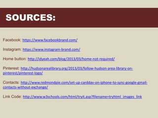 SOURCES:
Facebook: https://www.facebookbrand.com/
Instagram: https://www.instagram-brand.com/
Home button: http://idyeah.com/blog/2013/03/home-not-required/
Pinterest: http://hudsonarealibrary.org/2013/03/follow-hudson-area-library-on-
pinterest/pinterest-logo/
Contacts: http://www.redmondpie.com/set-up-carddav-on-iphone-to-sync-google-gmail-
contacts-without-exchange/
Link Code: http://www.w3schools.com/html/tryit.asp?filename=tryhtml_images_link
 