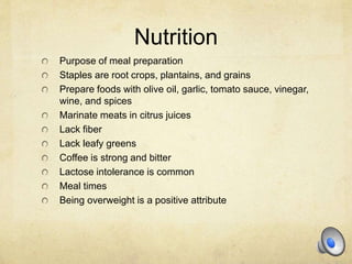 Nutrition
Purpose of meal preparation
Staples are root crops, plantains, and grains
Prepare foods with olive oil, garlic, tomato sauce, vinegar,
wine, and spices
Marinate meats in citrus juices
Lack fiber
Lack leafy greens
Coffee is strong and bitter
Lactose intolerance is common
Meal times
Being overweight is a positive attribute
 