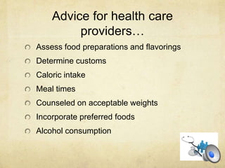 Advice for health care
providers…
Assess food preparations and flavorings
Determine customs
Caloric intake
Meal times
Counseled on acceptable weights
Incorporate preferred foods
Alcohol consumption
 