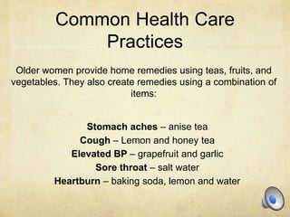 Common Health Care
Practices
Older women provide home remedies using teas, fruits, and
vegetables. They also create remedies using a combination of
items:
Stomach aches – anise tea
Cough – Lemon and honey tea
Elevated BP – grapefruit and garlic
Sore throat – salt water
Heartburn – baking soda, lemon and water
 