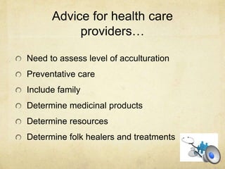 Advice for health care
providers…
Need to assess level of acculturation
Preventative care
Include family
Determine medicinal products
Determine resources
Determine folk healers and treatments
 