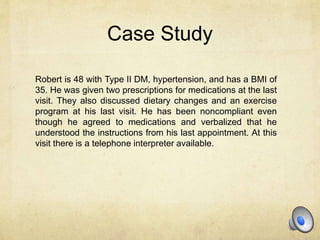 Case Study
Robert is 48 with Type II DM, hypertension, and has a BMI of
35. He was given two prescriptions for medications at the last
visit. They also discussed dietary changes and an exercise
program at his last visit. He has been noncompliant even
though he agreed to medications and verbalized that he
understood the instructions from his last appointment. At this
visit there is a telephone interpreter available.
 
