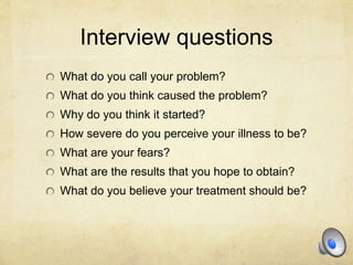 Interview questions
What do you call your problem?
What do you think caused the problem?
Why do you think it started?
How severe do you perceive your illness to be?
What are your fears?
What are the results that you hope to obtain?
What do you believe your treatment should be?
 