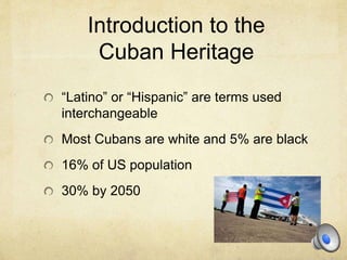 Introduction to the
Cuban Heritage
“Latino” or “Hispanic” are terms used
interchangeable
Most Cubans are white and 5% are black
16% of US population
30% by 2050
 