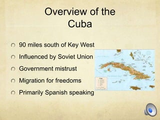 Overview of the
Cuba
90 miles south of Key West
Influenced by Soviet Union
Government mistrust
Migration for freedoms
Primarily Spanish speaking
 