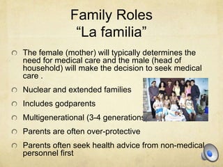 Family Roles
“La familia”
The female (mother) will typically determines the
need for medical care and the male (head of
household) will make the decision to seek medical
care .
Nuclear and extended families
Includes godparents
Multigenerational (3-4 generations)
Parents are often over-protective
Parents often seek health advice from non-medical
personnel first
 