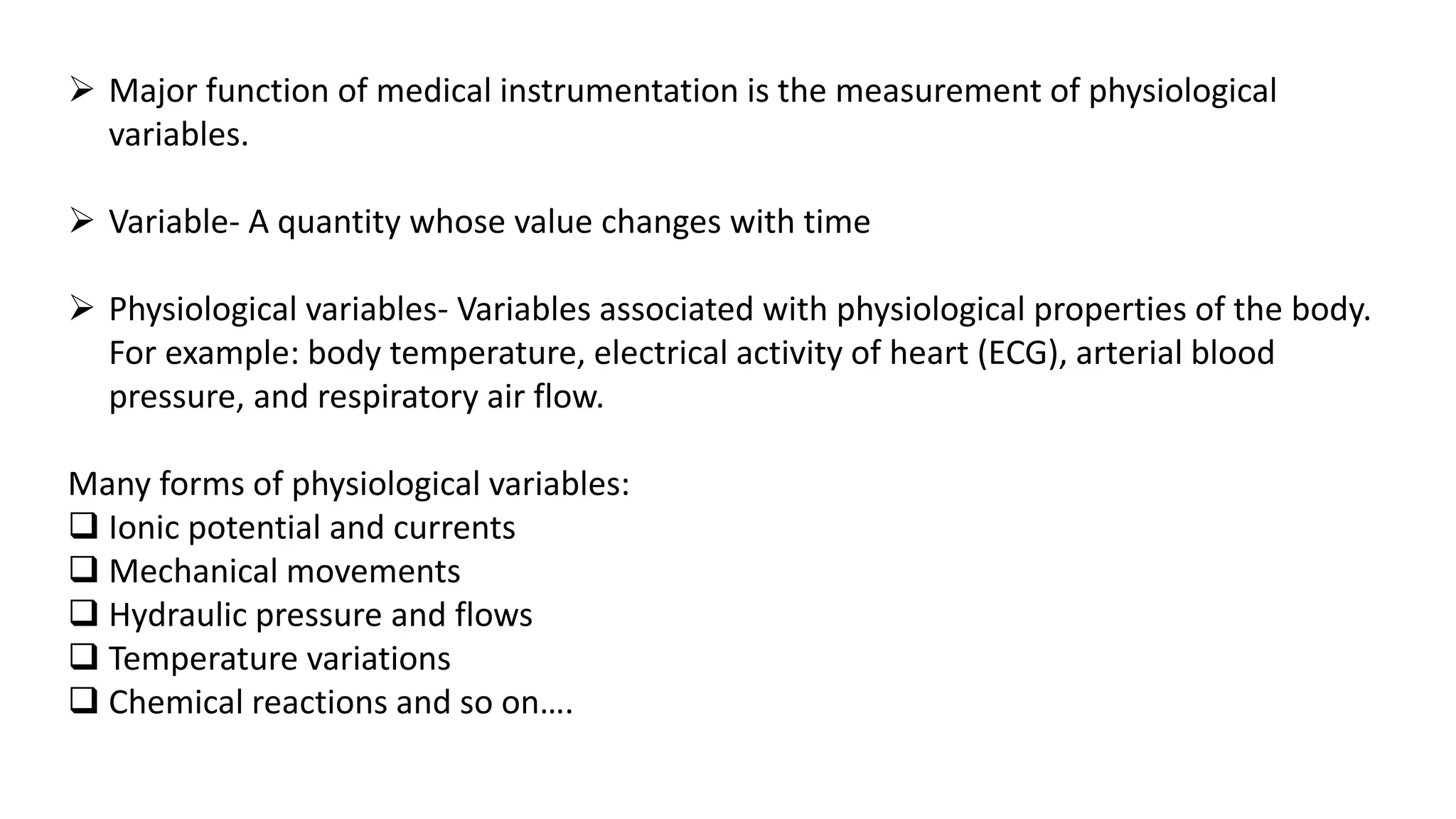  Major function of medical instrumentation is the measurement of physiological
variables.
 Variable- A quantity whose value changes with time
 Physiological variables- Variables associated with physiological properties of the body.
For example: body temperature, electrical activity of heart (ECG), arterial blood
pressure, and respiratory air flow.
Many forms of physiological variables:
 Ionic potential and currents
 Mechanical movements
 Hydraulic pressure and flows
 Temperature variations
 Chemical reactions and so on….
 