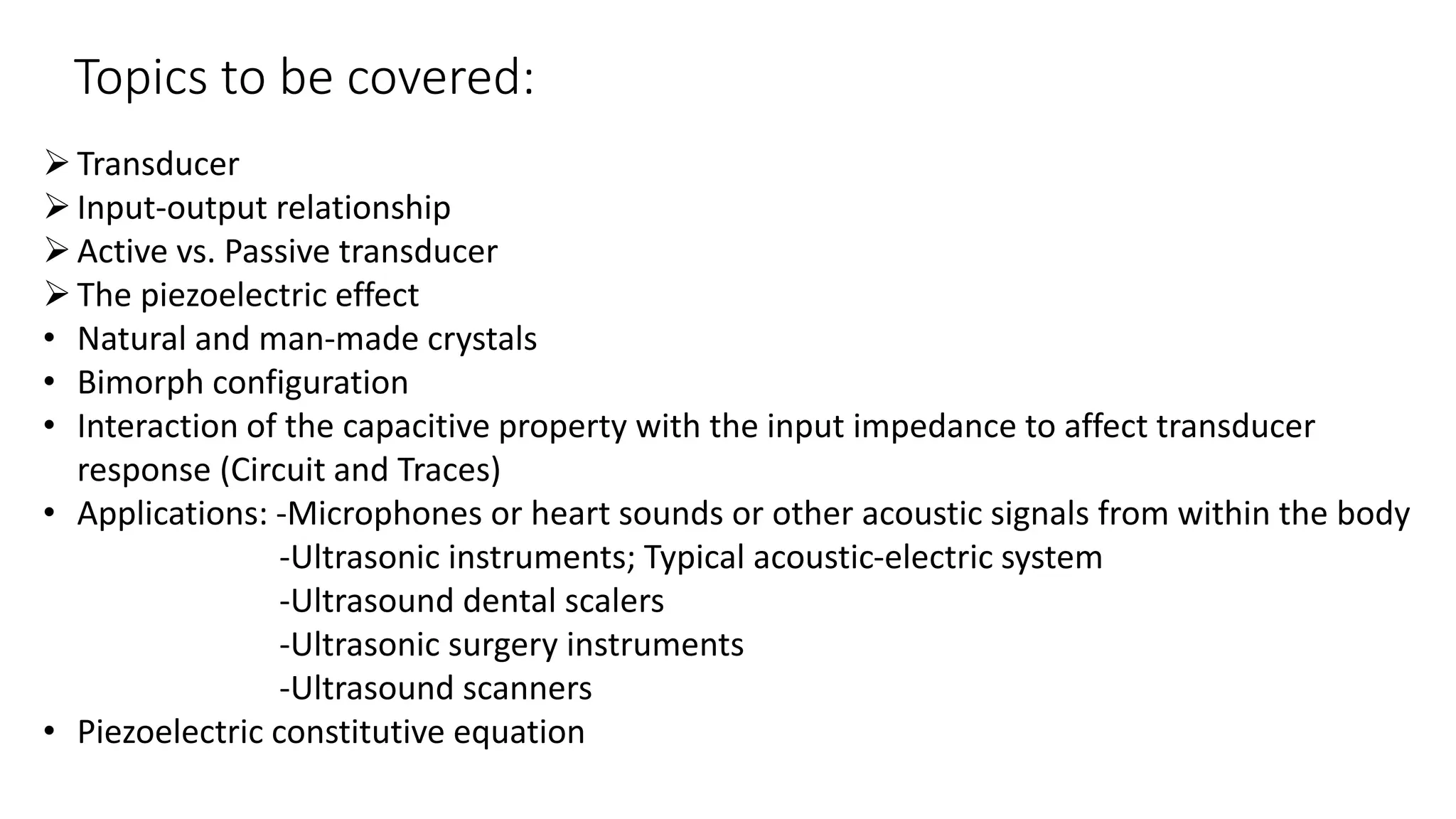Topics to be covered:
Transducer
Input-output relationship
Active vs. Passive transducer
The piezoelectric effect
• Natural and man-made crystals
• Bimorph configuration
• Interaction of the capacitive property with the input impedance to affect transducer
response (Circuit and Traces)
• Applications: -Microphones or heart sounds or other acoustic signals from within the body
-Ultrasonic instruments; Typical acoustic-electric system
-Ultrasound dental scalers
-Ultrasonic surgery instruments
-Ultrasound scanners
• Piezoelectric constitutive equation
 